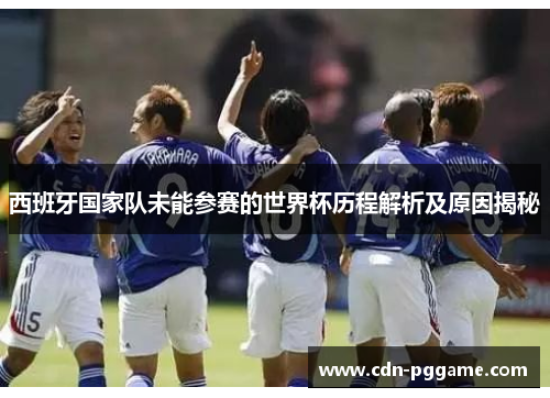 西班牙国家队未能参赛的世界杯历程解析及原因揭秘 西班牙国家队未能参赛的世界杯历程解析及原因揭秘