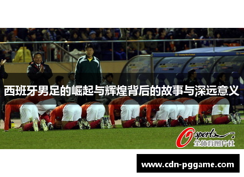 西班牙男足的崛起与辉煌背后的故事与深远意义 西班牙男足的崛起与辉煌背后的故事与深远意义
