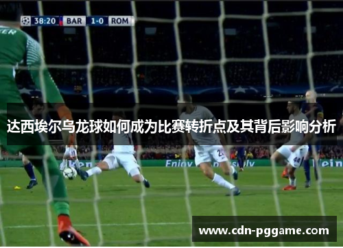 达西埃尔乌龙球如何成为比赛转折点及其背后影响分析 达西埃尔乌龙球如何成为比赛转折点及其背后影响分析