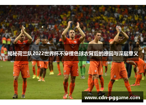 揭秘荷兰队2022世界杯不穿橙色球衣背后的原因与深层意义