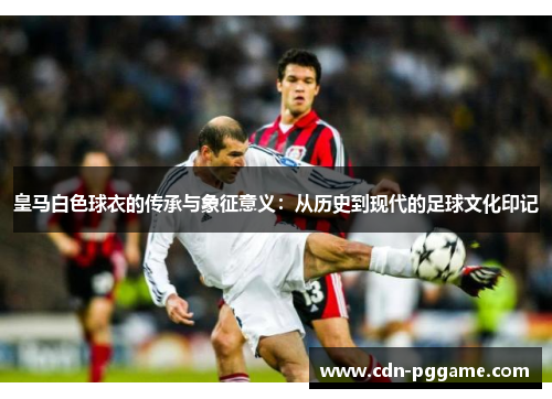 皇马白色球衣的传承与象征意义：从历史到现代的足球文化印记