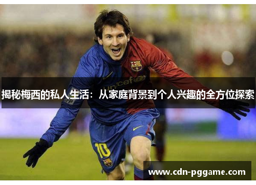 揭秘梅西的私人生活：从家庭背景到个人兴趣的全方位探索