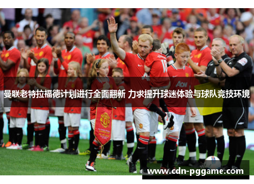 曼联老特拉福德计划进行全面翻新 力求提升球迷体验与球队竞技环境