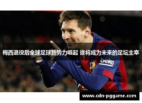 梅西退役后全球足球新势力崛起 谁将成为未来的足坛主宰