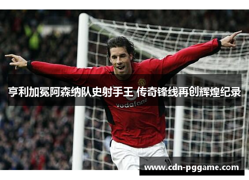 亨利加冕阿森纳队史射手王 传奇锋线再创辉煌纪录 亨利加冕阿森纳队史射手王 传奇锋线再创辉煌纪录