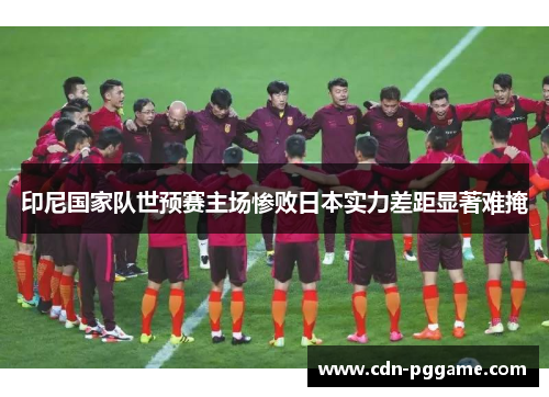 印尼国家队世预赛主场惨败日本实力差距显著难掩