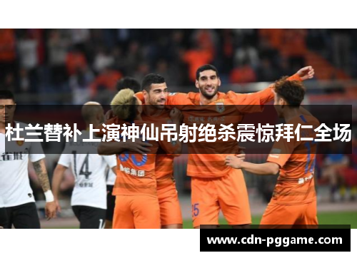 杜兰替补上演神仙吊射绝杀震惊拜仁全场