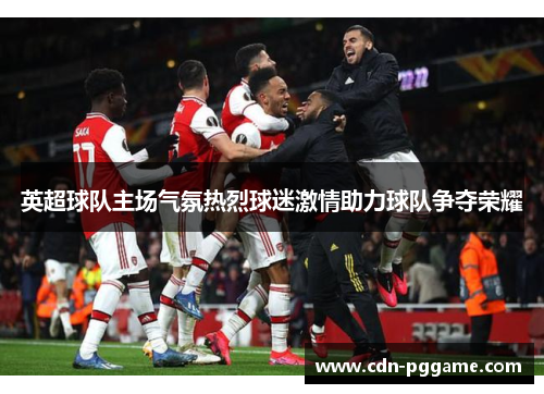 英超球队主场气氛热烈球迷激情助力球队争夺荣耀