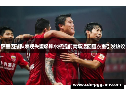 萨里因球队表现失望怒摔水瓶提前离场返回更衣室引发热议