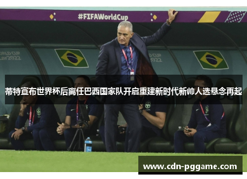 蒂特宣布世界杯后离任巴西国家队开启重建新时代新帅人选悬念再起