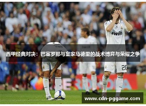 西甲经典对决：巴塞罗那与皇家马德里的战术博弈与荣耀之争