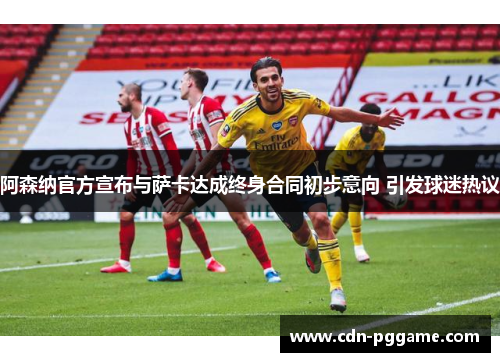阿森纳官方宣布与萨卡达成终身合同初步意向 引发球迷热议