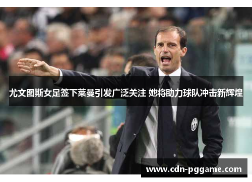 尤文图斯女足签下莱曼引发广泛关注 她将助力球队冲击新辉煌 尤文图斯女足签下莱曼引发广泛关注 她将助力球队冲击新辉煌